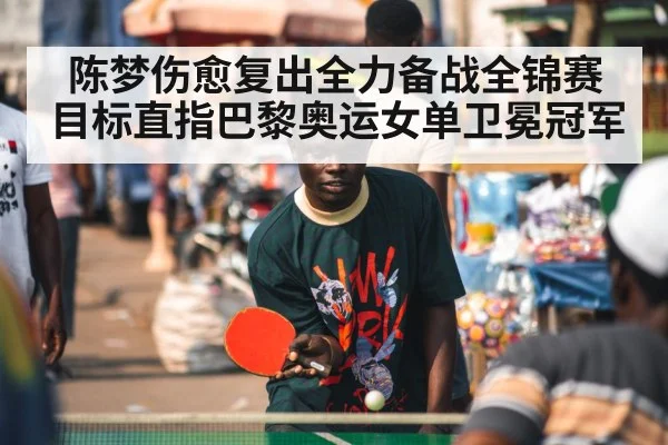 陈梦伤愈复出全力备战全锦赛 目标直指巴黎奥运女单卫冕冠军