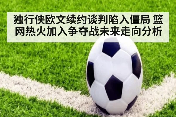 独行侠欧文续约谈判陷入僵局 篮网热火加入争夺战未来走向分析