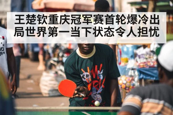 王楚钦重庆冠军赛首轮爆冷出局世界第一当下状态令人担忧