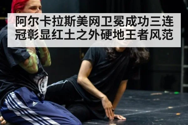阿尔卡拉斯美网卫冕成功三连冠彰显红土之外硬地王者风范